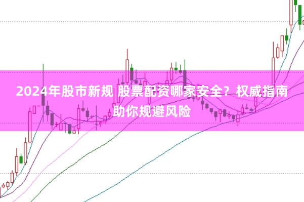 2024年股市新规 股票配资哪家安全？权威指南助你规避风险