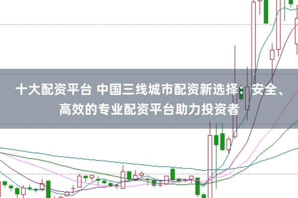 十大配资平台 中国三线城市配资新选择：安全、高效的专业配资平台助力投资者