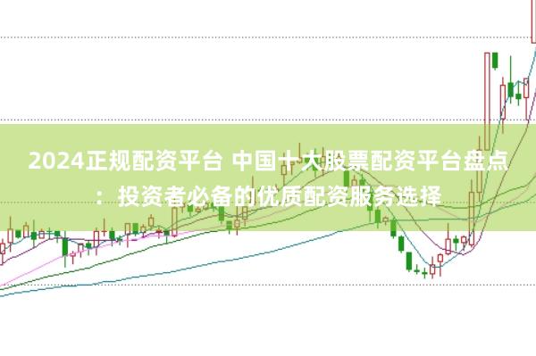 2024正规配资平台 中国十大股票配资平台盘点：投资者必备的优质配资服务选择