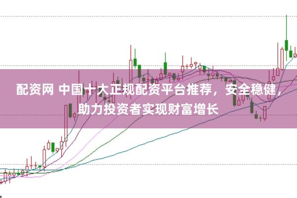 配资网 中国十大正规配资平台推荐，安全稳健，助力投资者实现财富增长