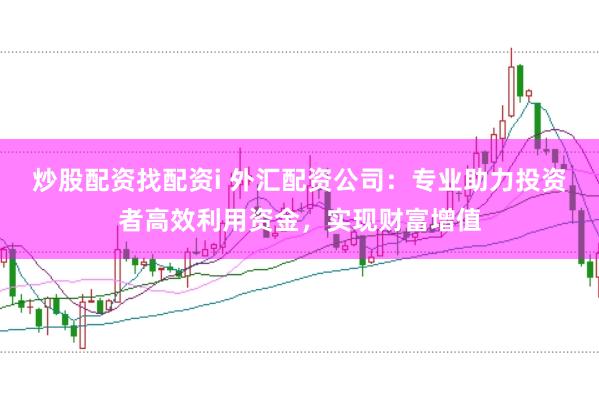 炒股配资找配资i 外汇配资公司:专业助力投资者高效利用资金,实现财富增值