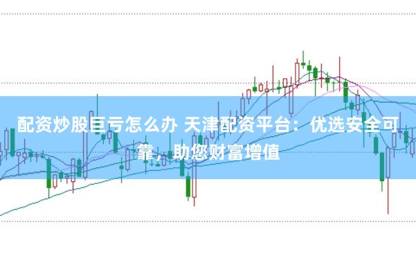 配资炒股巨亏怎么办 天津配资平台:优选安全可靠,助您财富增值