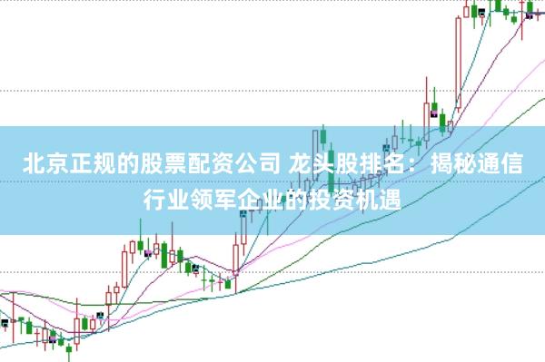 北京正规的股票配资公司 龙头股排名：揭秘通信行业领军企业的投资机遇