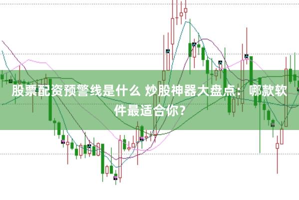 股票配资预警线是什么 炒股神器大盘点:哪款软件最适合你?