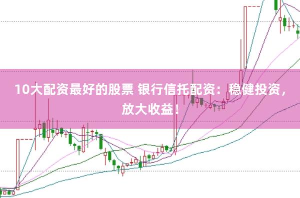 10大配资最好的股票 银行信托配资：稳健投资，放大收益！