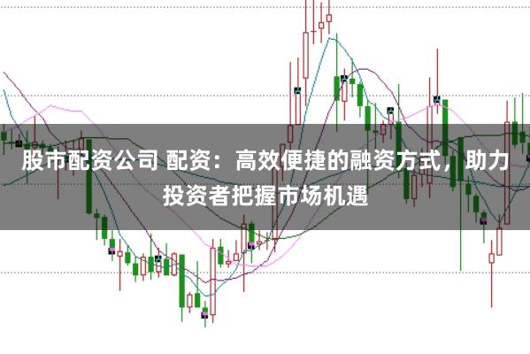 股市配资公司 配资：高效便捷的融资方式，助力投资者把握市场机遇