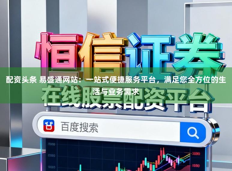 配资头条 易盛通网站：一站式便捷服务平台，满足您全方位的生活与业务需求