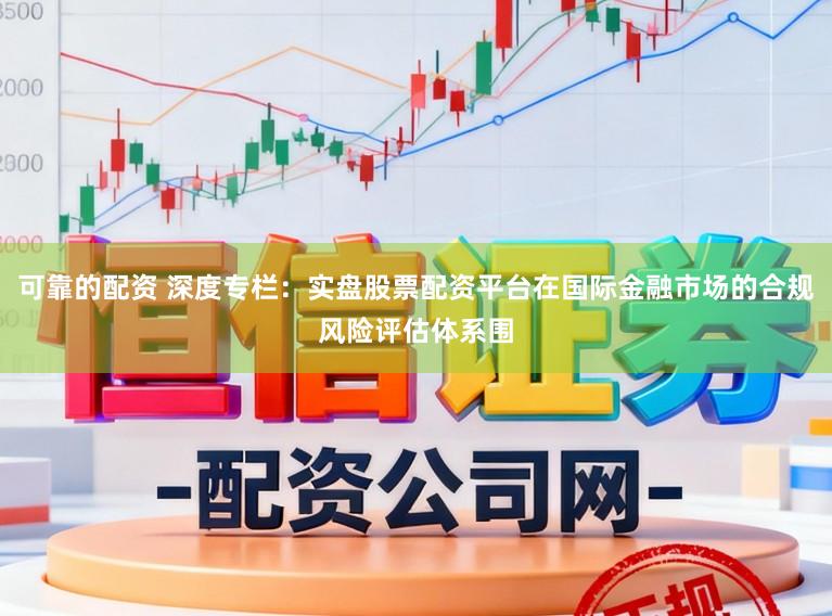 可靠的配资 深度专栏：实盘股票配资平台在国际金融市场的合规风险评估体系围