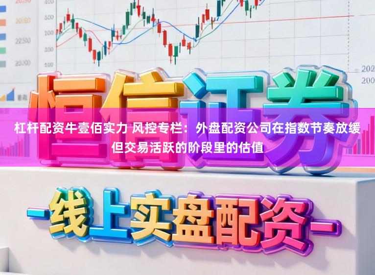 杠杆配资牛壹佰实力 风控专栏：外盘配资公司在指数节奏放缓但交易活跃的阶段里的估值