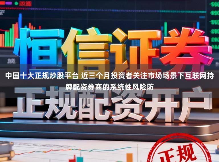 中国十大正规炒股平台 近三个月投资者关注市场场景下互联网持牌配资券商的系统性风险防